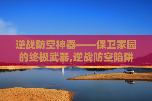 逆战防空神器——保卫家园的终极武器,逆战防空陷阱有哪些