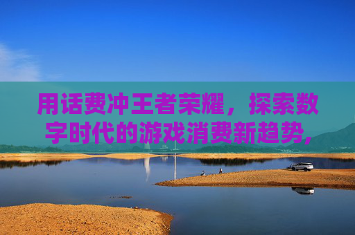 用话费冲王者荣耀，探索数字时代的游戏消费新趋势,用话费冲王者荣耀点券