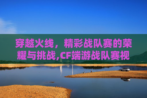 穿越火线，精彩战队赛的荣耀与挑战,CF端游战队赛视频