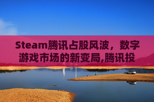 Steam腾讯占股风波，数字游戏市场的新变局,腾讯投资了Steam吗
