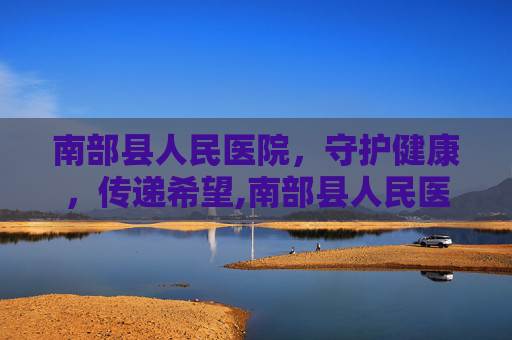 南部县人民医院，守护健康，传递希望,南部县人民医院官网