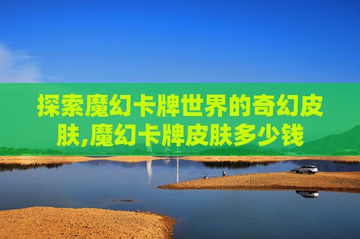 探索魔幻卡牌世界的奇幻皮肤,魔幻卡牌皮肤多少钱