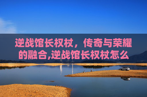 逆战馆长权杖，传奇与荣耀的融合,逆战馆长权杖怎么用