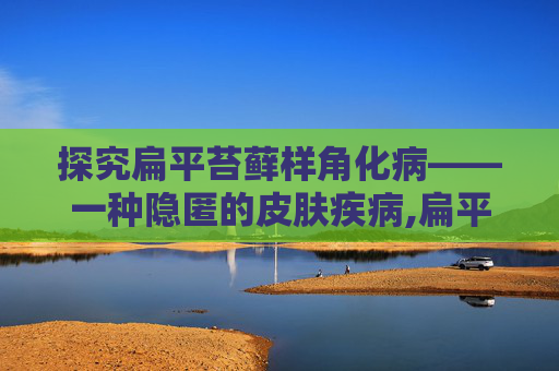探究扁平苔藓样角化病——一种隐匿的皮肤疾病,扁平苔藓样角化病会癌变吗
