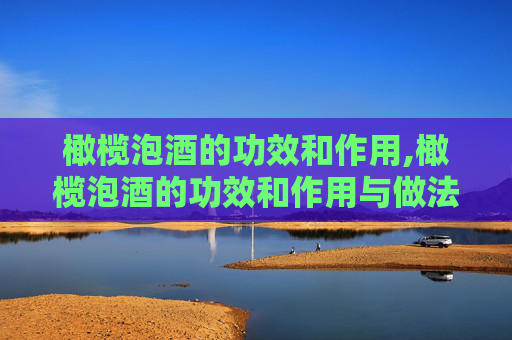 橄榄泡酒的功效和作用,橄榄泡酒的功效和作用与做法