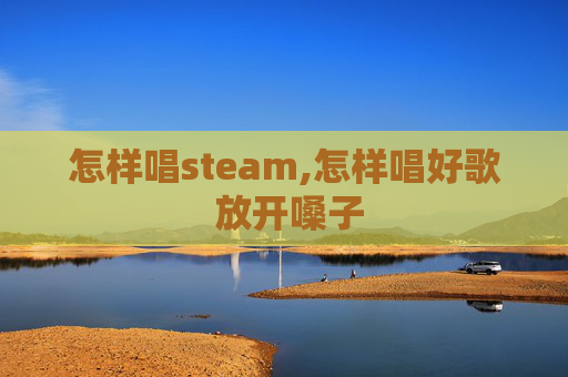 怎样唱steam,怎样唱好歌 放开嗓子