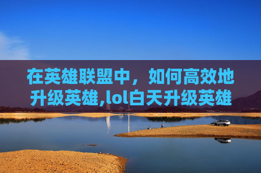 在英雄联盟中，如何高效地升级英雄,lol白天升级英雄有哪些