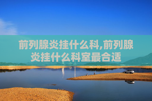 前列腺炎挂什么科,前列腺炎挂什么科室最合适
