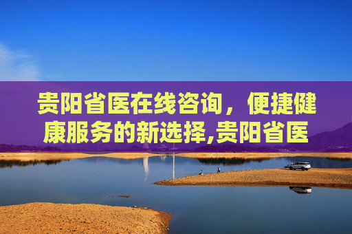 贵阳省医在线咨询，便捷健康服务的新选择,贵阳省医在线咨询预约