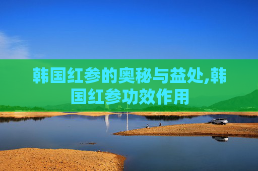 韩国红参的奥秘与益处,韩国红参功效作用