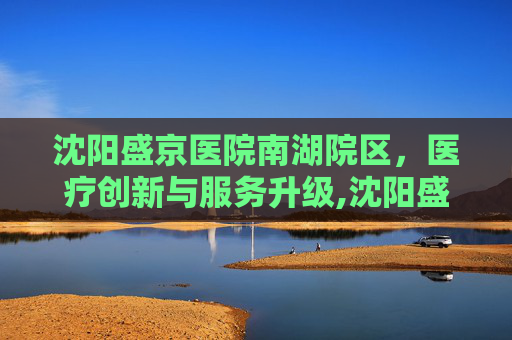 沈阳盛京医院南湖院区，医疗创新与服务升级,沈阳盛京医院南湖院区地铁几号线