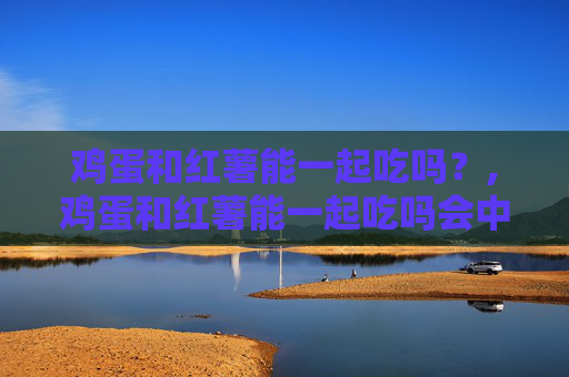 鸡蛋和红薯能一起吃吗？,鸡蛋和红薯能一起吃吗会中毒吗