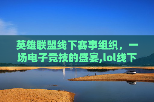 英雄联盟线下赛事组织，一场电子竞技的盛宴,lol线下赛事组织排名