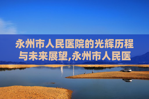 永州市人民医院的光辉历程与未来展望,永州市人民医院官网