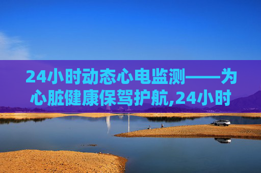 24小时动态心电监测——为心脏健康保驾护航,24小时动态心电图查什么