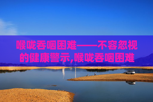 喉咙吞咽困难——不容忽视的健康警示,喉咙吞咽困难吃什么药好
