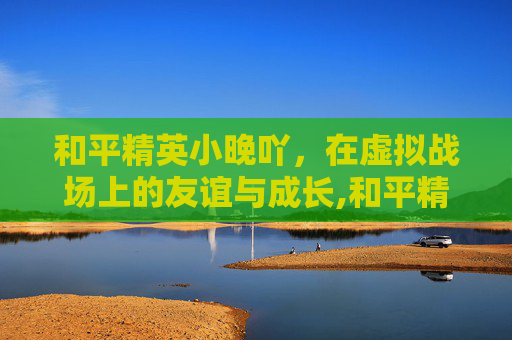 和平精英小晚吖，在虚拟战场上的友谊与成长,和平精英小凄