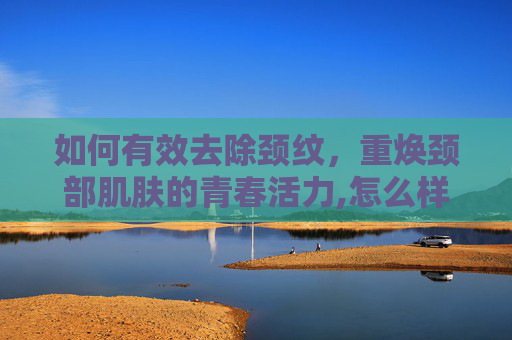 如何有效去除颈纹，重焕颈部肌肤的青春活力,怎么样去颈纹怎么消除