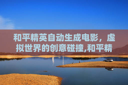 和平精英自动生成电影，虚拟世界的创意碰撞,和平精英自动生成电影视频