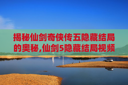 揭秘仙剑奇侠传五隐藏结局的奥秘,仙剑5隐藏结局视频