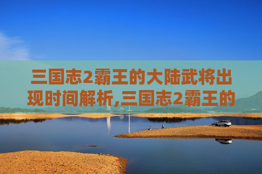 三国志2霸王的大陆武将出现时间解析,三国志2霸王的大陆武将出现时间 地点