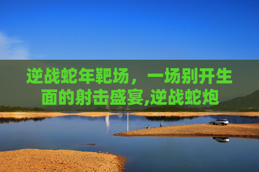 逆战蛇年靶场，一场别开生面的射击盛宴,逆战蛇炮