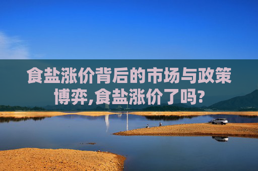 食盐涨价背后的市场与政策博弈,食盐涨价了吗?
