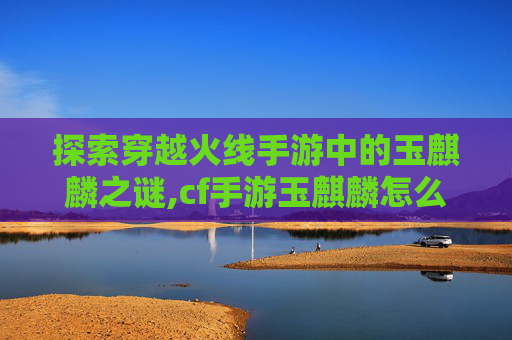 探索穿越火线手游中的玉麒麟之谜,cf手游玉麒麟怎么获得