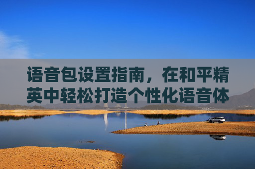 语音包设置指南，在和平精英中轻松打造个性化语音体验,语音包和平精英里面怎么设置