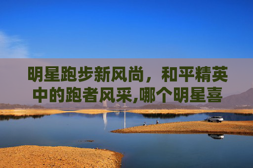 明星跑步新风尚，和平精英中的跑者风采,哪个明星喜欢和平精英跑步的