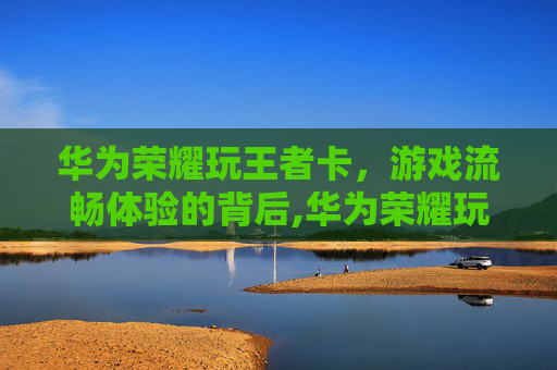华为荣耀玩王者卡，游戏流畅体验的背后,华为荣耀玩王者卡怎么办