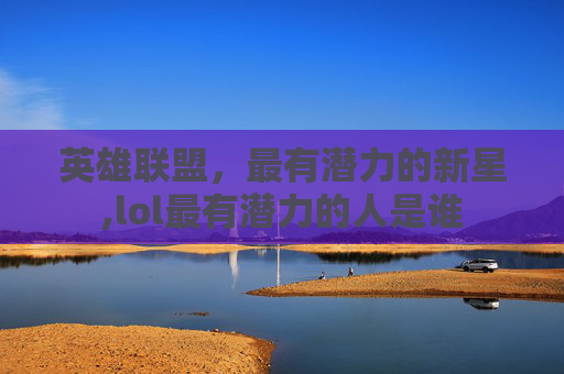 英雄联盟，最有潜力的新星,lol最有潜力的人是谁