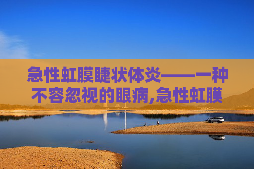 急性虹膜睫状体炎——一种不容忽视的眼病,急性虹膜睫状体炎严重吗