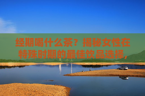 经期喝什么茶？揭秘女性在特殊时期的最佳饮品选择,经期喝什么茶比较适合
