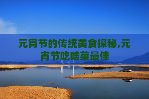 元宵节的传统美食探秘,元宵节吃啥菜最佳