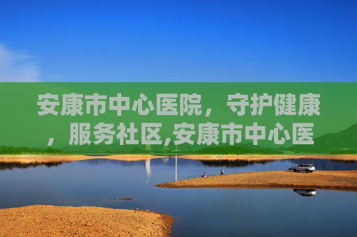 安康市中心医院，守护健康，服务社区,安康市中心医院官网