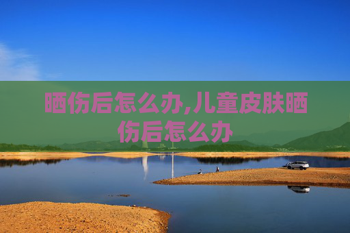晒伤后怎么办,儿童皮肤晒伤后怎么办