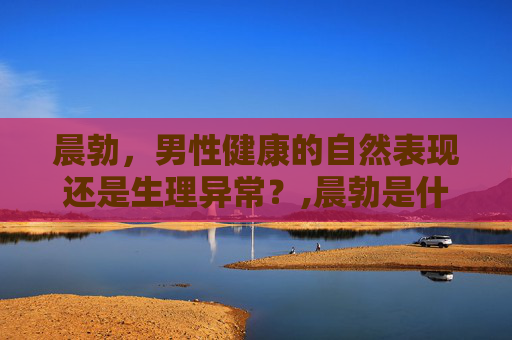 晨勃，男性健康的自然表现还是生理异常？,晨勃是什么原因造成的