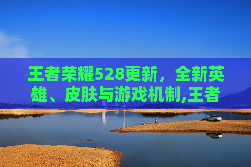 王者荣耀528更新，全新英雄、皮肤与游戏机制,王者荣耀5.20更新