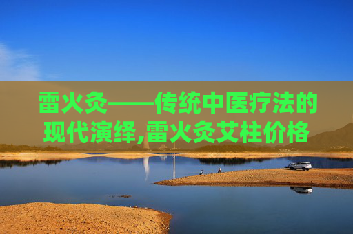 雷火灸——传统中医疗法的现代演绎,雷火灸艾柱价格