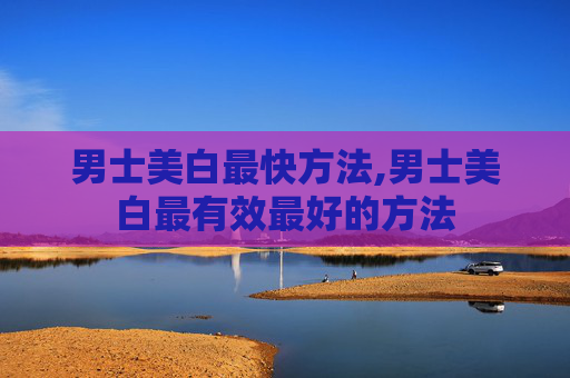 男士美白最快方法,男士美白最有效最好的方法