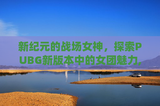 新纪元的战场女神，探索PUBG新版本中的女团魅力,pubg 女团