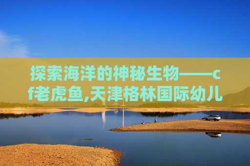 探索海洋的神秘生物——cf老虎鱼,天津格林国际幼儿园学费