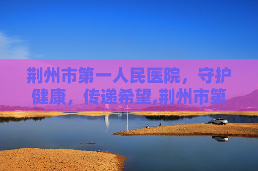 荆州市第一人民医院，守护健康，传递希望,荆州市第一人民医院院长