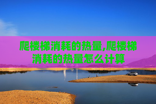 爬楼梯消耗的热量,爬楼梯消耗的热量怎么计算