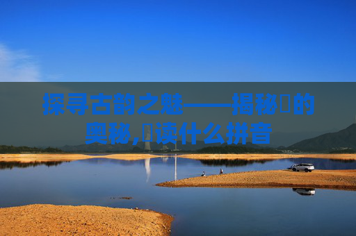 探寻古韵之魅——揭秘髎的奥秘,髎读什么拼音