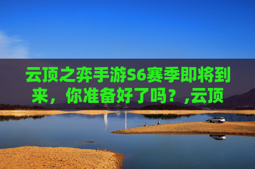 云顶之弈手游S6赛季即将到来，你准备好了吗？,云顶之弈s6什么时候回归