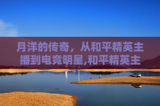 月洋的传奇，从和平精英主播到电竞明星,和平精英主播月洋以前是谁