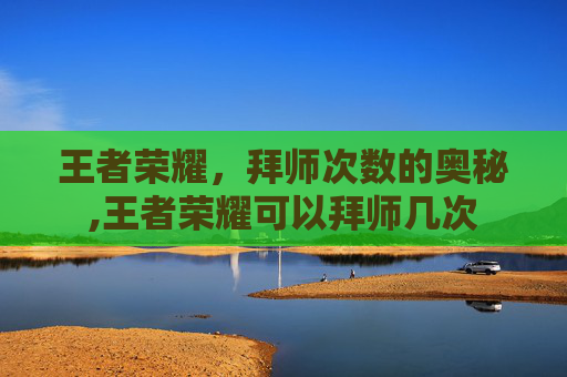 王者荣耀,拜师次数的奥秘,王者荣耀可以拜师几次 王者荣耀,拜师次数的奥秘,王者荣耀可以拜师几次