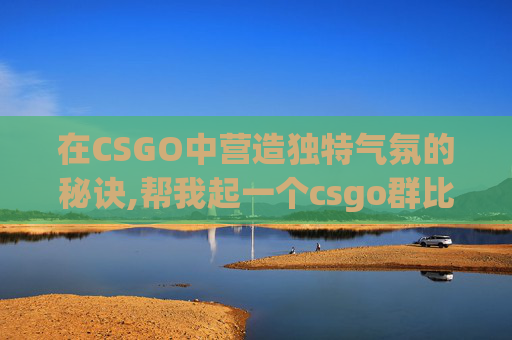 在CSGO中营造独特气氛的秘诀,帮我起一个csgo群比较优雅的群名